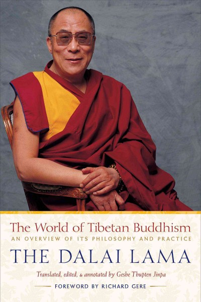 The world of Tibetan Buddhism : an overview of its philosophy and practice / Tenzin Gyatso, the Fourteenth Dalai Lama ; translated, edited, and annotated by Geshe Thupten Jinpa ; foreword by Richard Gere.