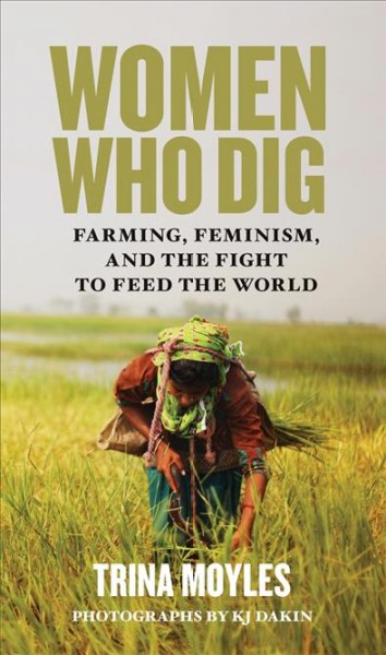 Women who dig : farming, feminism, and the fight to feed the world / Trina Moyles ; photographs by KJ Dakin.
