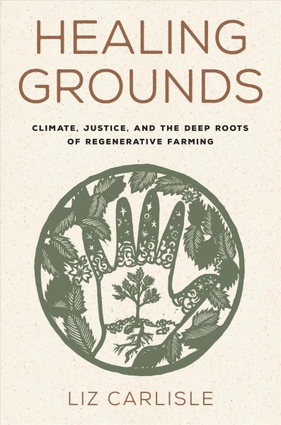 Healing grounds : climate, justice, and the deep roots of regenerative farming / Liz Carlisle ; with illustrations by Patricia Wakida.