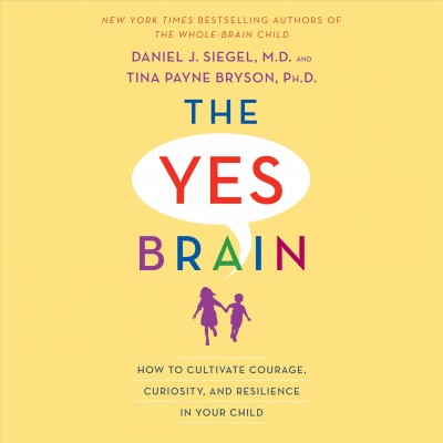 The yes brain : how to cultivate courage, curiosity, and resilience in your child / Daniel J. Siegel, M.D. and Tina Payne Bryson, Ph. D.