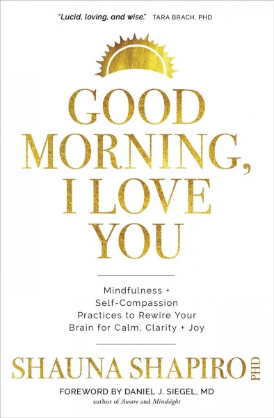 Good morning, I love you : mindfulness and self-compassion practices to rewire your brain for calm, clarity, and joy / Shauna Shapiro, Ph.D.