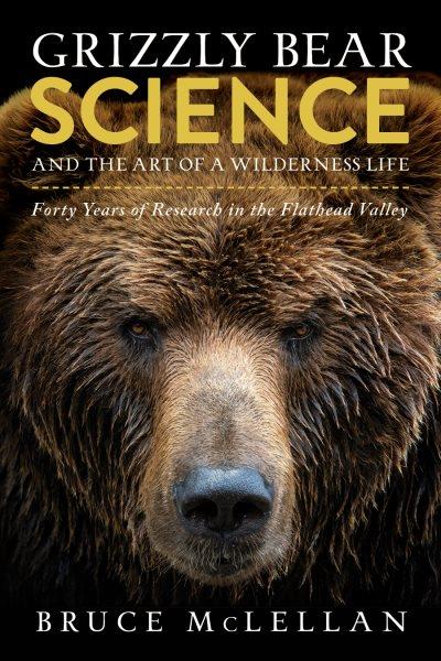 Grizzly Bear Science and the Art of a Wilderness Life : Forty Years of Research in the Flathead Valley.